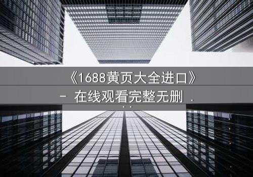 《1688黄页大全进口》- 在线观看完整无删 - 揭开进口黄页背后的惊天秘密