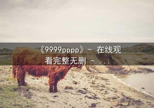 《9999pppp》- 在线观看完整无删 - 一场数字与情感的终极博弈