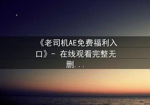 《老司机AE免费福利入口》- 在线观看完整无删 - 揭秘隐藏的免费宝藏,你敢点开吗?