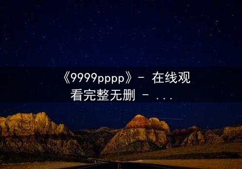 《9999pppp》- 在线观看完整无删 - 揭开数字背后的致命秘密