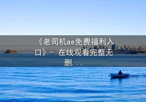《老司机ae免费福利入口》- 在线观看完整无删 - 揭秘隐藏的免费宝藏,你敢点开吗?