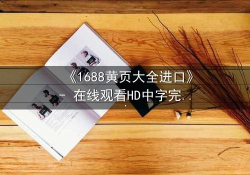《1688黄页大全进口》- 在线观看HD中字完整无删版 - 揭开跨国阴谋的终极真相