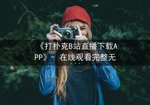 《打扑克B站直播下载APP》- 在线观看完整无删 - 揭秘直播背后的致命赌局