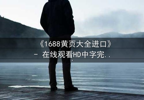 《1688黄页大全进口》- 在线观看HD中字完整无删版 - 揭开进口黄页背后的致命交易