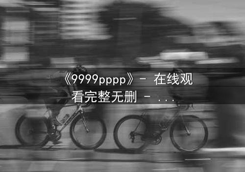 《9999pppp》- 在线观看完整无删 - 揭开人性暗面的终极博弈