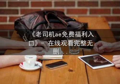 《老司机ae免费福利入口》- 在线观看完整无删 - 揭秘隐藏的免费宝藏入口