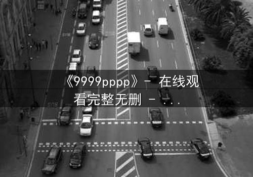 《9999pppp》- 在线观看完整无删 - 揭开数字背后的致命秘密