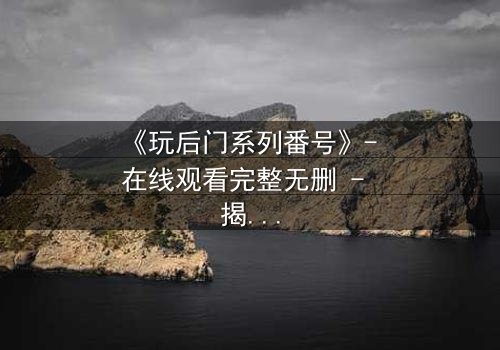 《玩后门系列番号》- 在线观看完整无删 - 揭开禁忌之门背后的秘密