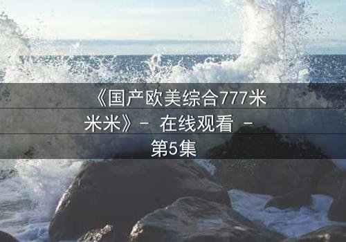 《国产欧美综合777米米米》- 在线观看 - 第5集