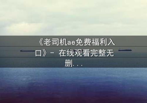《老司机ae免费福利入口》- 在线观看完整无删 - 揭秘隐藏的免费宝藏,你敢点开吗?