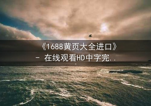 《1688黄页大全进口》- 在线观看HD中字完整无删版 - 揭开进口黄页背后的惊天秘密