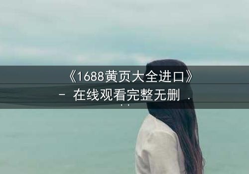 《1688黄页大全进口》- 在线观看完整无删 - 揭开进口贸易的致命陷阱