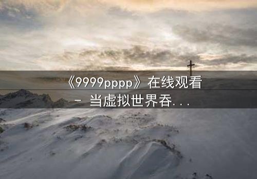 《9999pppp》在线观看 - 当虚拟世界吞噬现实,谁将拯救最后的真相?