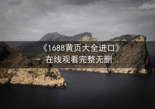 《1688黄页大全进口》- 在线观看完整无删 - 揭开隐藏的跨国阴谋