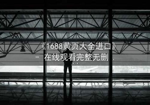 《1688黄页大全进口》- 在线观看完整无删 - 揭开进口黄页背后的惊天秘密