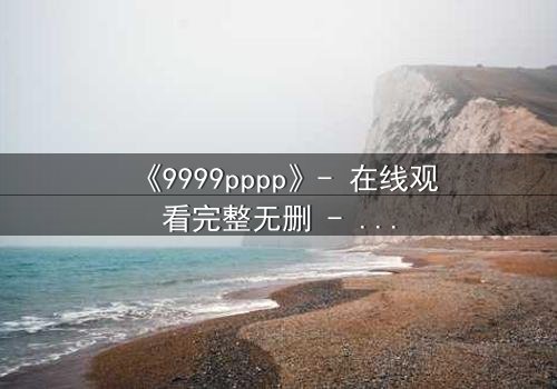 《9999pppp》- 在线观看完整无删 - 揭开数字背后的致命秘密