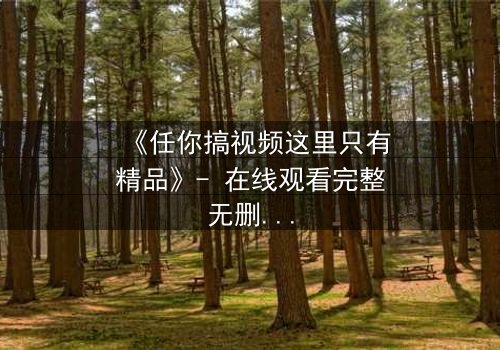 《任你搞视频这里只有精品》- 在线观看完整无删 - 当欲望与真相碰撞,谁能全身而退?