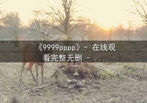 《9999pppp》- 在线观看完整无删 - 当虚拟世界吞噬现实,谁能阻止代码的疯狂蔓延?