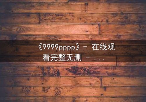《9999pppp》- 在线观看完整无删 - 揭开数字背后的致命秘密