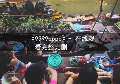《9999pppp》- 在线观看完整无删 - 当虚拟世界吞噬现实,谁能阻止代码的疯狂蔓延?