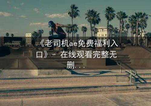 《老司机ae免费福利入口》- 在线观看完整无删 - 揭秘隐藏的免费宝藏,你敢点开吗?