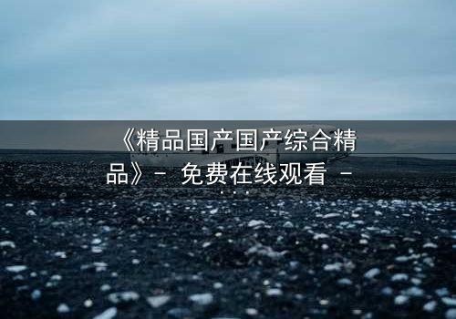 《精品国产国产综合精品》- 免费在线观看 - 第3集HD中字完整无删