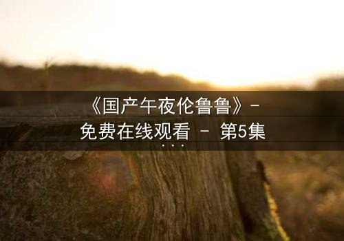 《国产午夜伦鲁鲁》- 免费在线观看 - 第5集HD中字