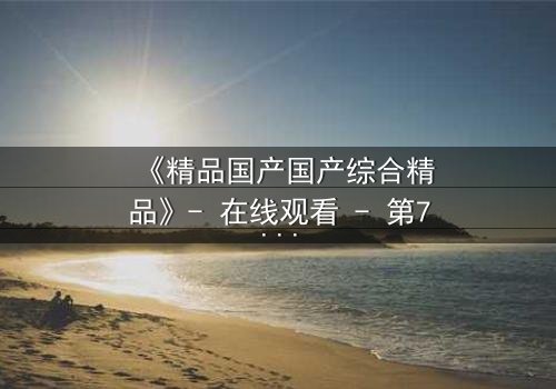 《精品国产国产综合精品》- 在线观看 - 第7集完整无删