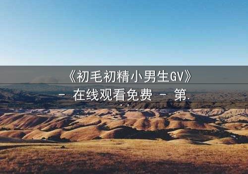 《初毛初精小男生GV》- 在线观看免费 - 第3集完整无删