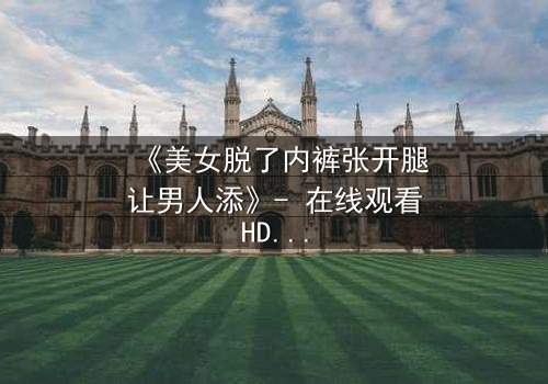 《美女脱了内裤张开腿让男人添》- 在线观看HD中字 - 免费1080P超清完整无删