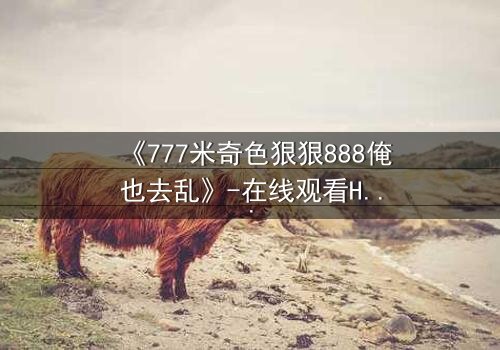 《777米奇色狠狠888俺也去乱》-在线观看HD中字 - 1080P超清完整无删