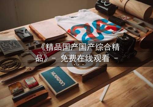 《精品国产国产综合精品》- 免费在线观看 - 第3集HD中字完整无删
