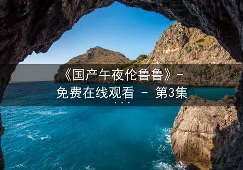 《国产午夜伦鲁鲁》- 免费在线观看 - 第3集HD中字