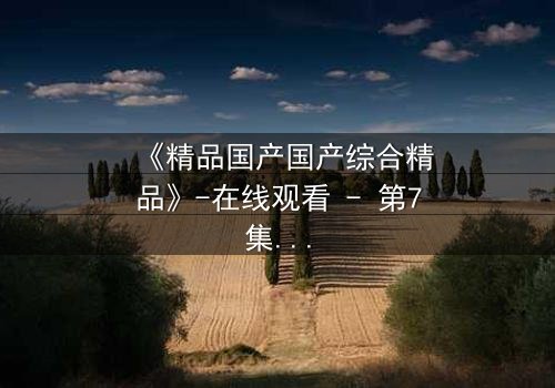 《精品国产国产综合精品》-在线观看 - 第7集免费HD中字