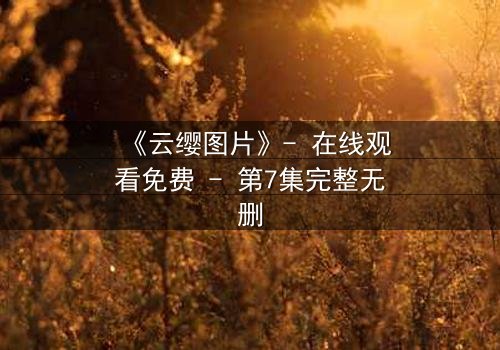 《云缨图片》- 在线观看免费 - 第7集完整无删