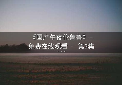 《国产午夜伦鲁鲁》- 免费在线观看 - 第3集HD中字