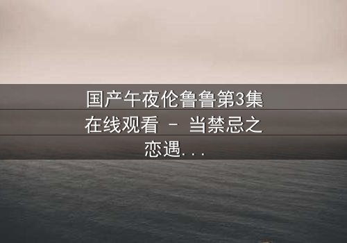 国产午夜伦鲁鲁第3集在线观看 - 当禁忌之恋遇上都市迷局