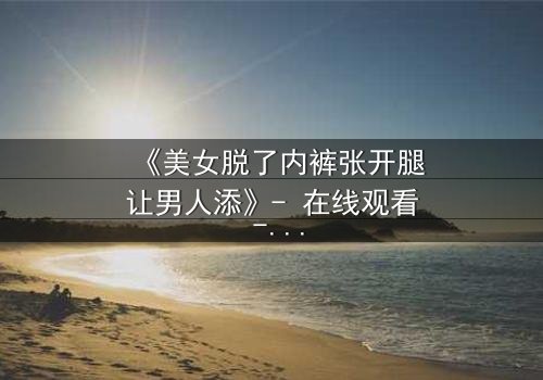 《美女脱了内裤张开腿让男人添》- 在线观看 - 当欲望与背叛交织,谁能全身而退?