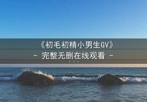 《初毛初精小男生GV》- 完整无删在线观看 - 青春风暴席卷银幕