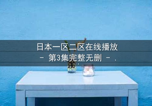 日本一区二区在线播放 - 第3集完整无删 - 揭开隐藏的真相