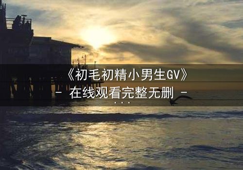 《初毛初精小男生GV》- 在线观看完整无删 - 青春禁忌的觉醒风暴