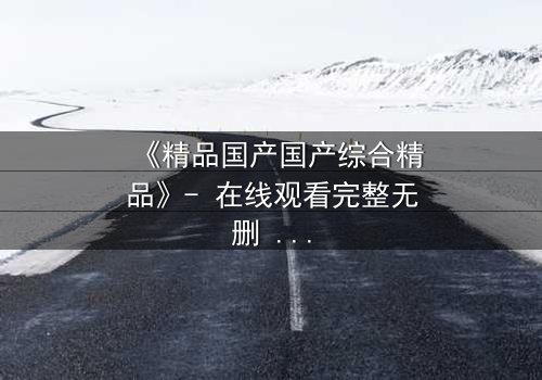 《精品国产国产综合精品》- 在线观看完整无删 - 当亲情与野心在权力漩涡中激烈碰撞