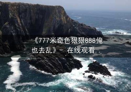 《777米奇色狠狠888俺也去乱》- 在线观看HD中字 - 一场颠覆命运的视觉盛宴