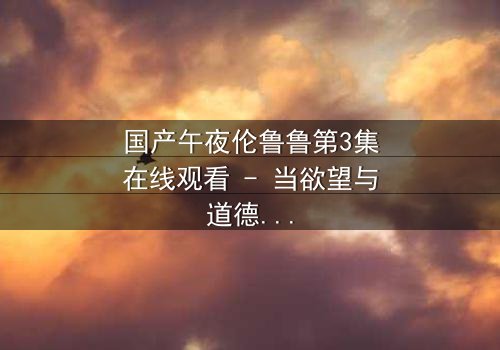 国产午夜伦鲁鲁第3集在线观看 - 当欲望与道德在深夜碰撞