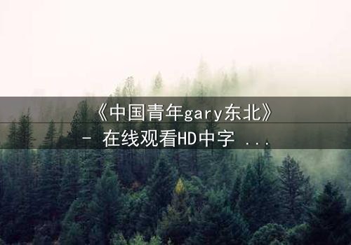 《中国青年gary东北》- 在线观看HD中字 - 第7集完整无删