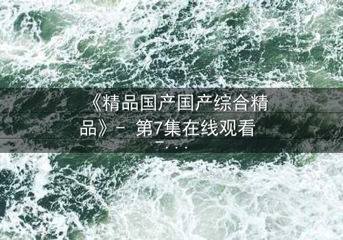 《精品国产国产综合精品》- 第7集在线观看 - 揭开隐藏十年的惊天秘密