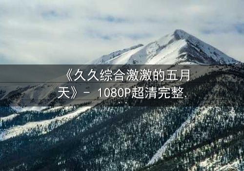 《久久综合激激的五月天》- 1080P超清完整无删 - 当激情与背叛交织的青春风暴