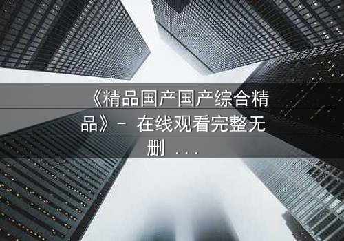 《精品国产国产综合精品》- 在线观看完整无删 - 当真相撕裂亲情,谁在幕后操控一切?