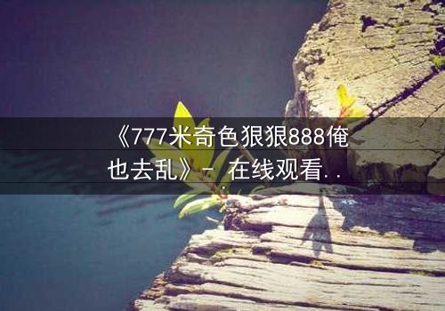 《777米奇色狠狠888俺也去乱》- 在线观看HD中字 - 揭开米奇色世界的疯狂秘密