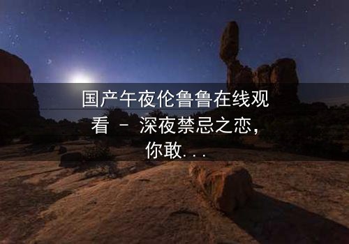 国产午夜伦鲁鲁在线观看 - 深夜禁忌之恋,你敢直面内心的欲望吗?